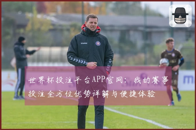 世界杯投注平台APP官网：我的赛事投注全方位优势详解与便捷体验